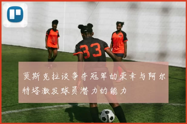 莫斯克拉谈争夺冠军的荣幸与阿尔特塔激发球员潜力的能力
