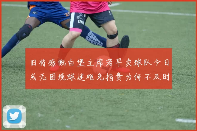旧将感慨白堡主席若早卖球队今日或无困境球迷难免指责为何不及时出售