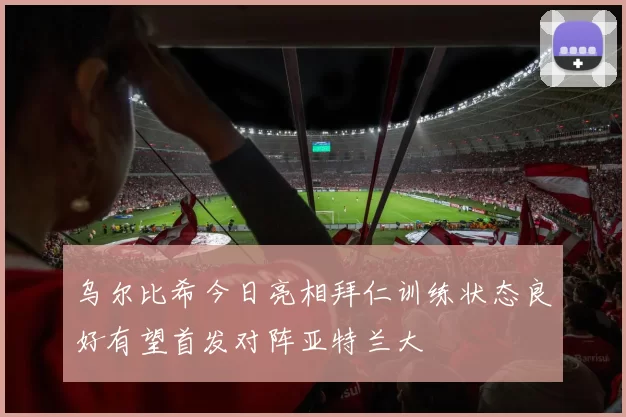 乌尔比希今日亮相拜仁训练状态良好有望首发对阵亚特兰大