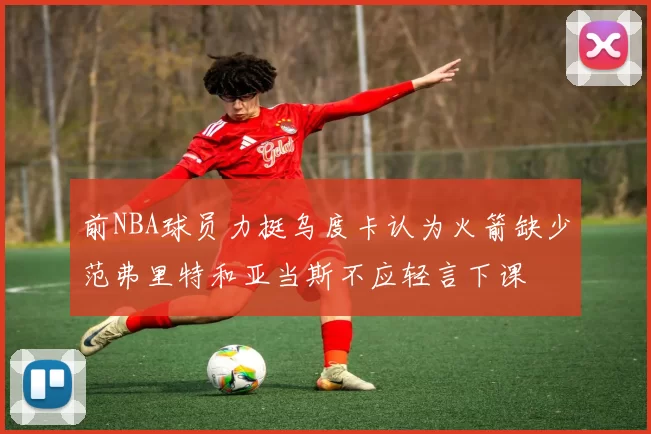 前NBA球员力挺乌度卡认为火箭缺少范弗里特和亚当斯不应轻言下课