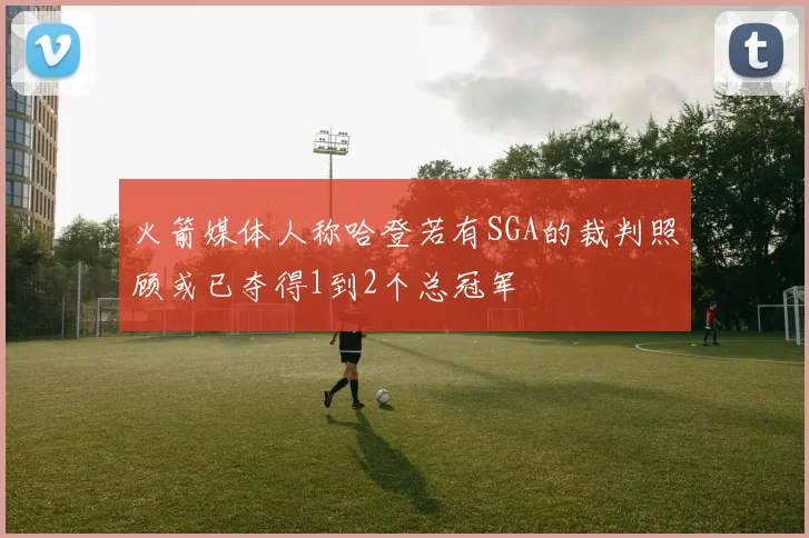 火箭媒体人称哈登若有SGA的裁判照顾或已夺得1到2个总冠军