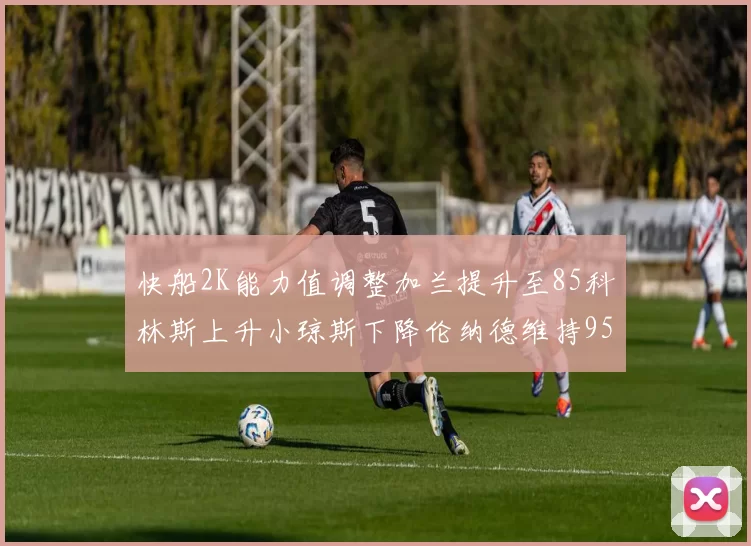 快船2K能力值调整加兰提升至85科林斯上升小琼斯下降伦纳德维持95不变