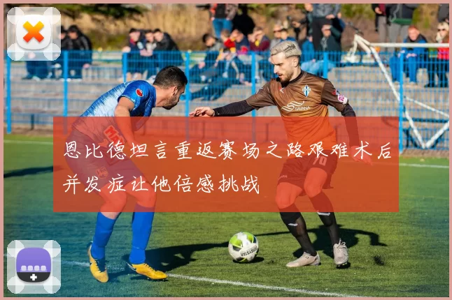 恩比德坦言重返赛场之路艰难术后并发症让他倍感挑战