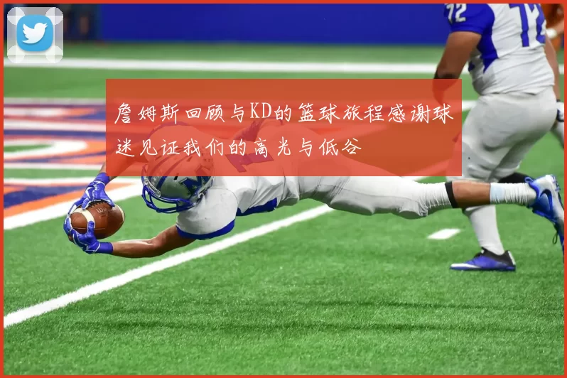 詹姆斯回顾与KD的篮球旅程感谢球迷见证我们的高光与低谷