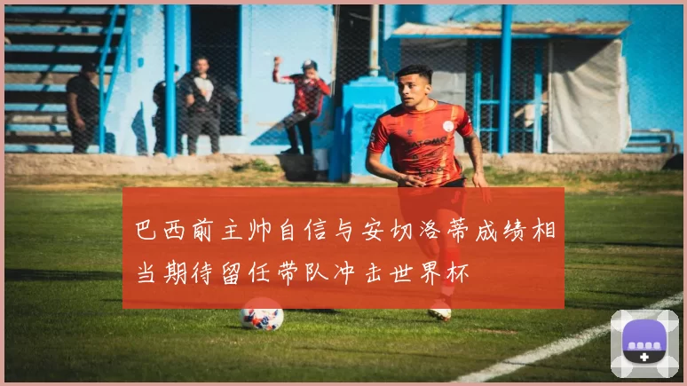 巴西前主帅自信与安切洛蒂成绩相当期待留任带队冲击世界杯