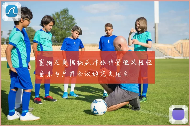 塞梅尼奥揭秘瓜帅独特管理风格轻音乐与严肃会议的完美结合