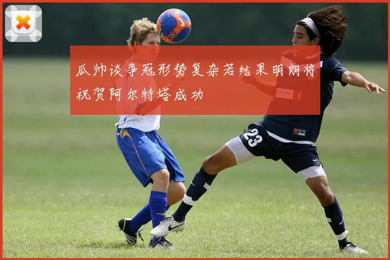 瓜帅谈争冠形势复杂若结果明朗将祝贺阿尔特塔成功