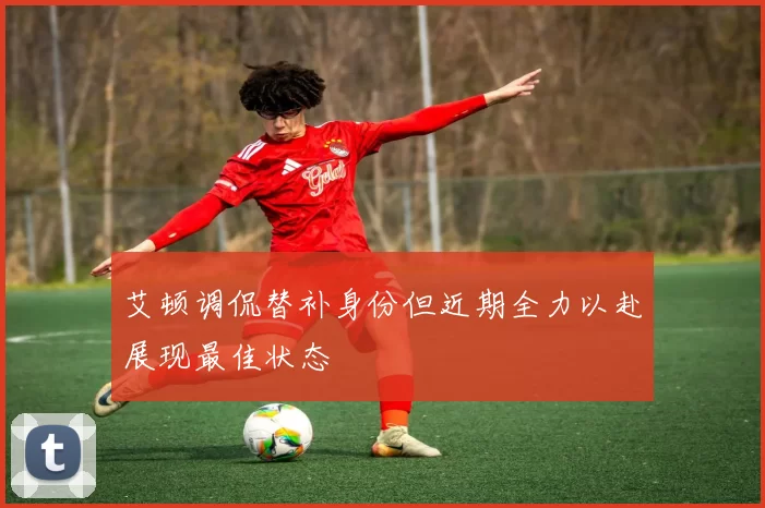 艾顿调侃替补身份但近期全力以赴展现最佳状态