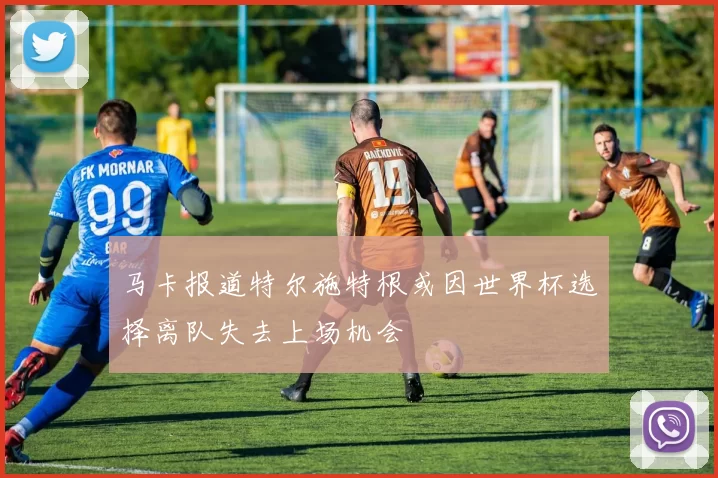 马卡报道特尔施特根或因世界杯选择离队失去上场机会