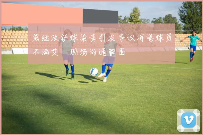 熊继政铲球染黄引发争议海港球员不满艾堃现场沟通解围
