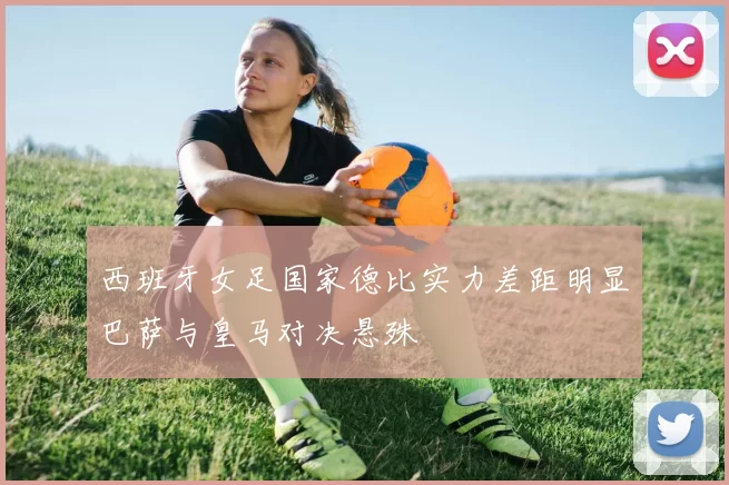 西班牙女足国家德比实力差距明显巴萨与皇马对决悬殊
