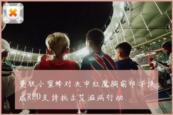 曼联小蜜蜂对决中红魔胸前印字换成RED支持抗击艾滋病行动