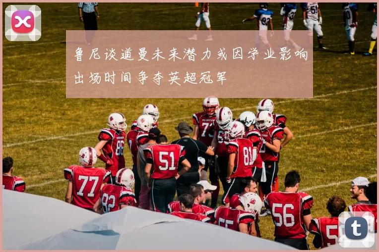 鲁尼谈道曼未来潜力或因学业影响出场时间争夺英超冠军