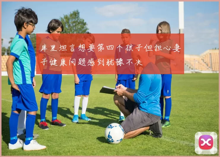 库里坦言想要第四个孩子但担心妻子健康问题感到犹豫不决