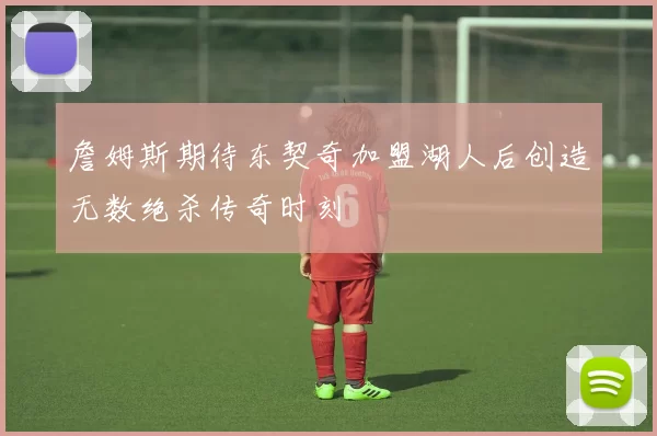 詹姆斯期待东契奇加盟湖人后创造无数绝杀传奇时刻