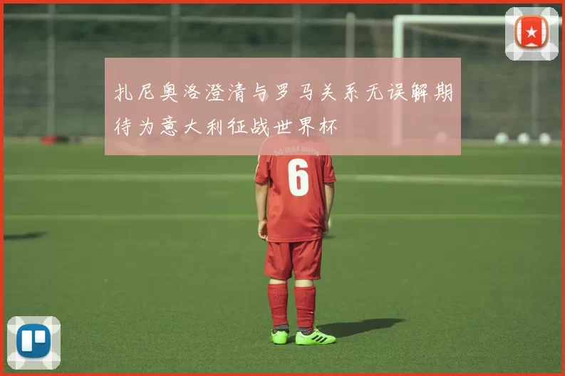 扎尼奥洛澄清与罗马关系无误解期待为意大利征战世界杯