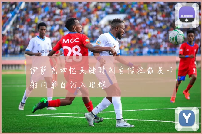 伊萨克回忆关键时刻自信拦截麦卡射门亲自打入进球