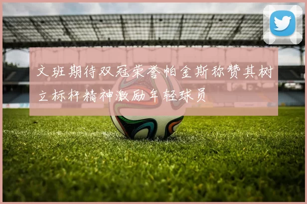 文班期待双冠荣誉帕金斯称赞其树立标杆精神激励年轻球员