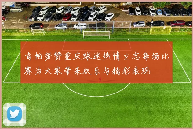 肯帕努赞重庆球迷热情立志每场比赛为大家带来欢乐与精彩表现