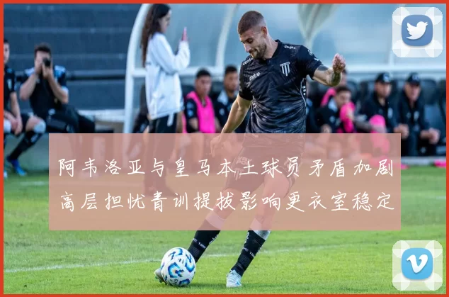 阿韦洛亚与皇马本土球员矛盾加剧高层担忧青训提拔影响更衣室稳定