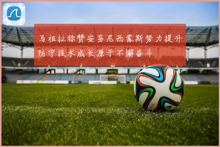 马祖拉称赞安芬尼西蒙斯努力提升防守技术成长源于不懈奋斗